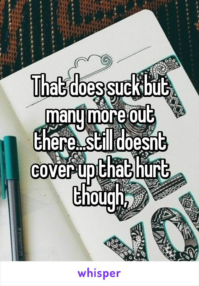 That does suck but many more out there...still doesnt cover up that hurt though,