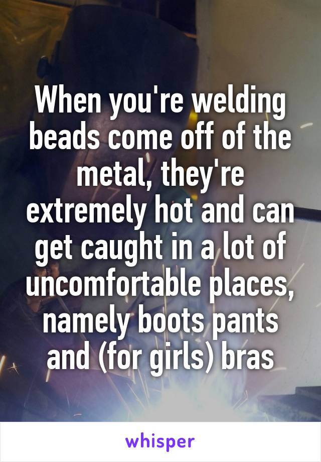 When you're welding beads come off of the metal, they're extremely hot and can get caught in a lot of uncomfortable places, namely boots pants and (for girls) bras