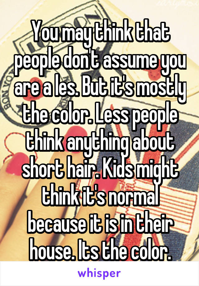 You may think that people don't assume you are a les. But it's mostly the color. Less people think anything about short hair. Kids might think it's normal because it is in their house. Its the color.