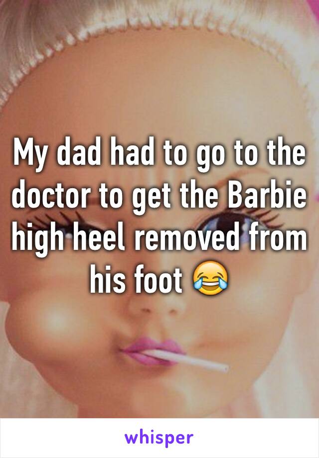 My dad had to go to the doctor to get the Barbie high heel removed from his foot 😂