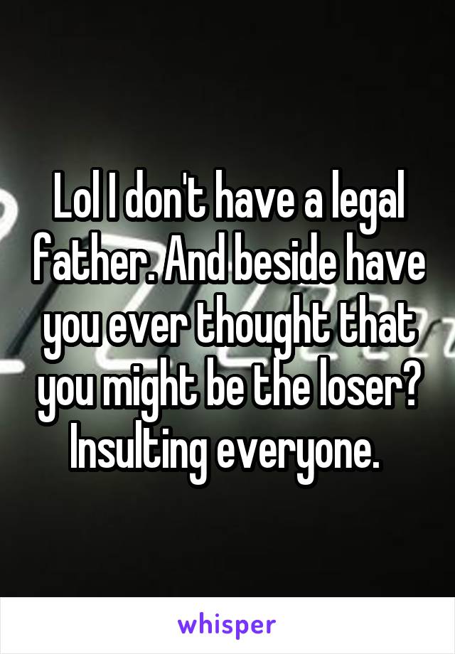 Lol I don't have a legal father. And beside have you ever thought that you might be the loser? Insulting everyone. 