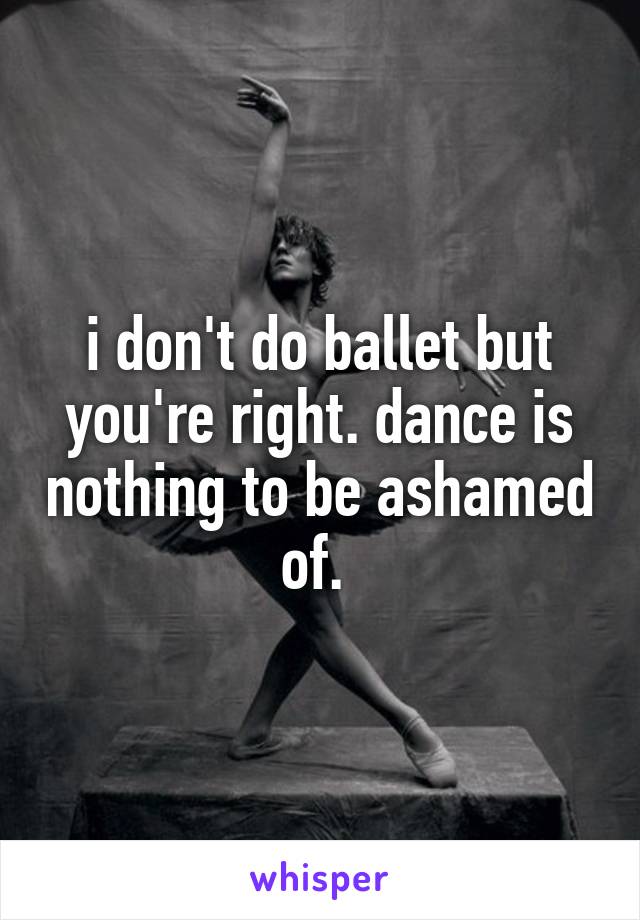 i don't do ballet but you're right. dance is nothing to be ashamed of. 