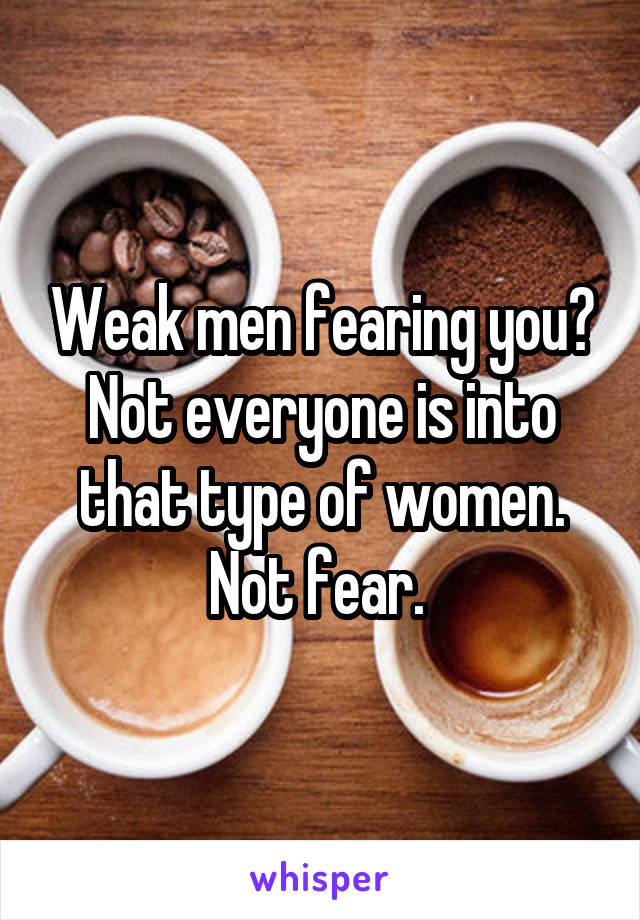 Weak men fearing you? Not everyone is into that type of women. Not fear. 