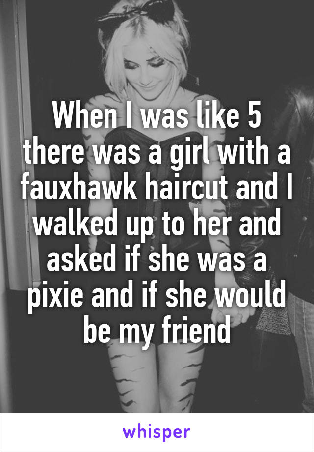 When I was like 5 there was a girl with a fauxhawk haircut and I walked up to her and asked if she was a pixie and if she would be my friend