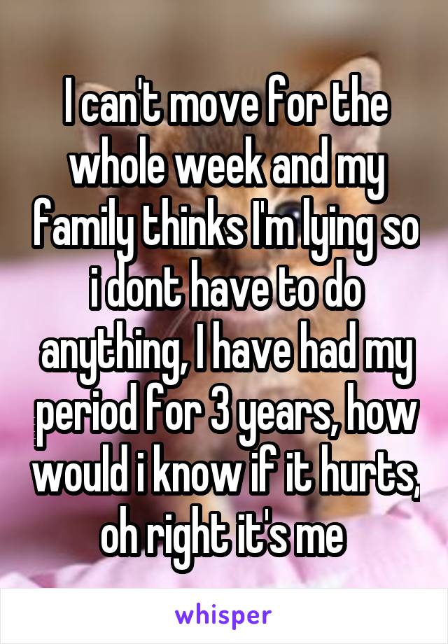 I can't move for the whole week and my family thinks I'm lying so i dont have to do anything, I have had my period for 3 years, how would i know if it hurts, oh right it's me 