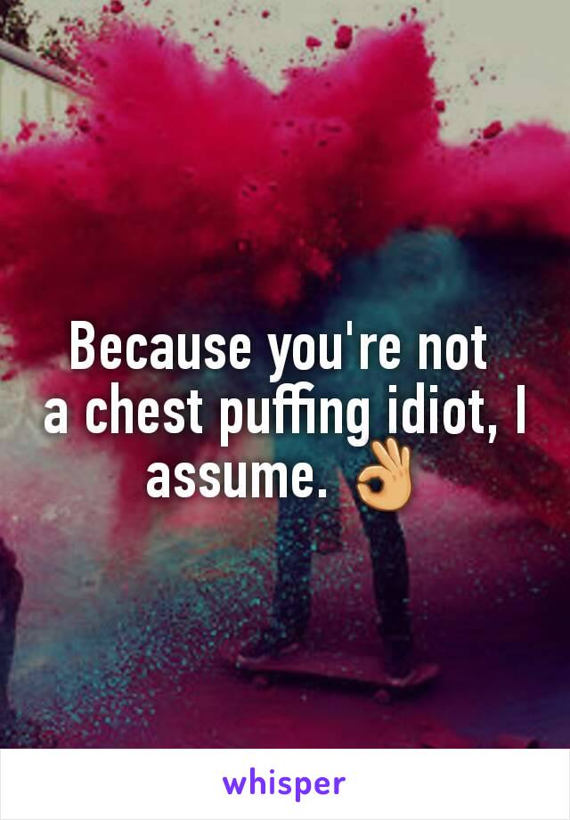 Because you're not 
a chest puffing idiot, I assume. 👌