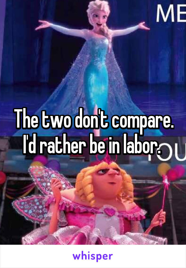 The two don't compare.
I'd rather be in labor. 