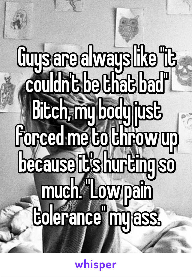 Guys are always like "it couldn't be that bad" Bitch, my body just forced me to throw up because it's hurting so much. "Low pain tolerance" my ass.