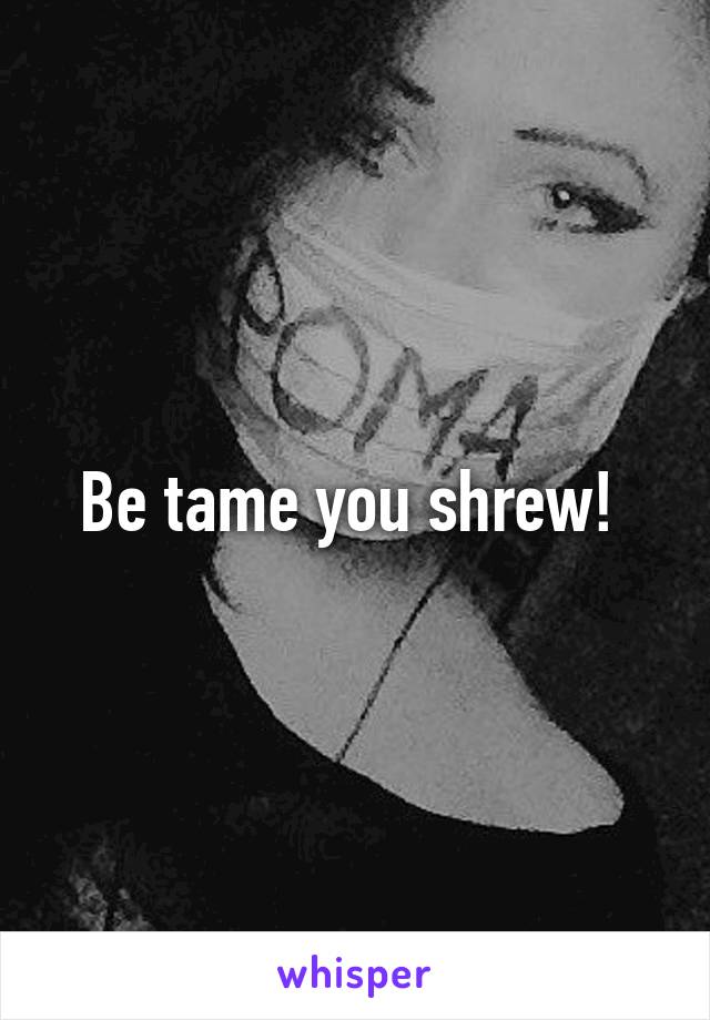 Be tame you shrew! 