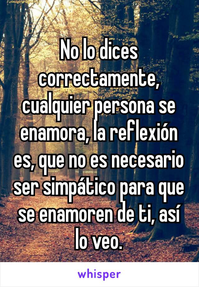 No lo dices correctamente, cualquier persona se enamora, la reflexión es, que no es necesario ser simpático para que se enamoren de ti, así lo veo.