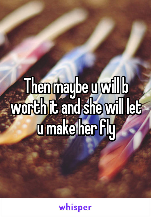 Then maybe u will b worth it and she will let u make her fly