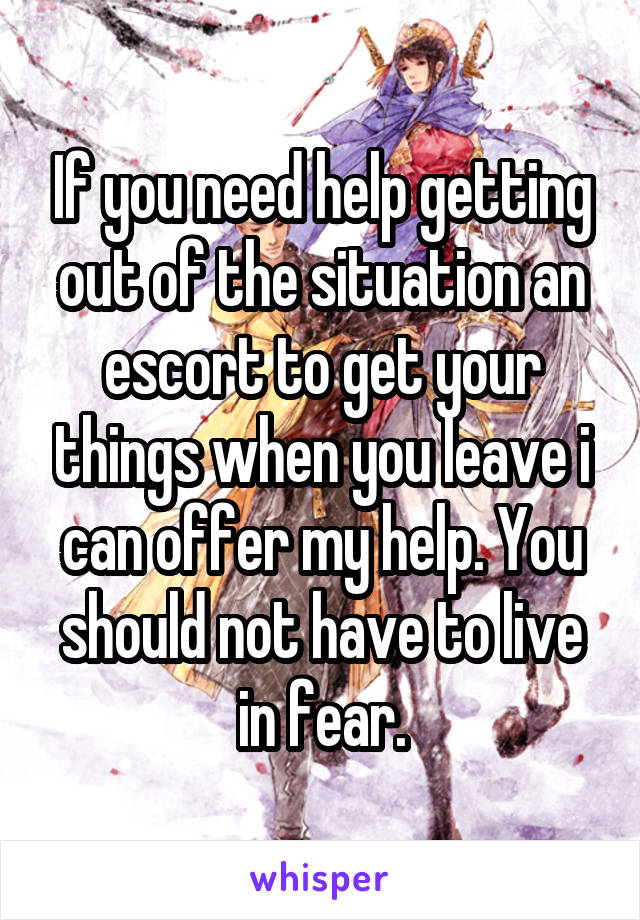 If you need help getting out of the situation an escort to get your things when you leave i can offer my help. You should not have to live in fear.