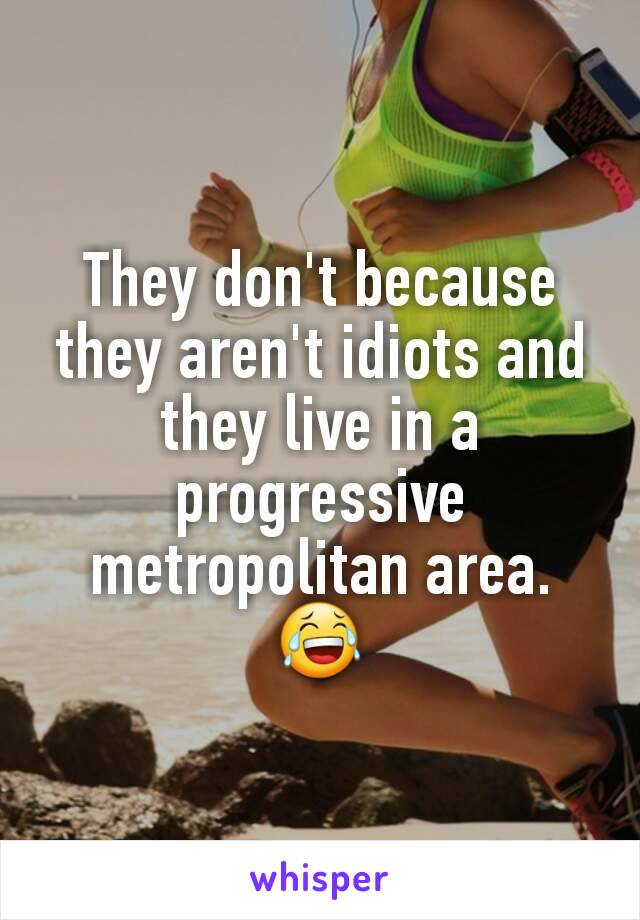 They don't because they aren't idiots and they live in a progressive metropolitan area. 😂