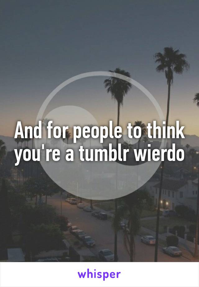 And for people to think you're a tumblr wierdo