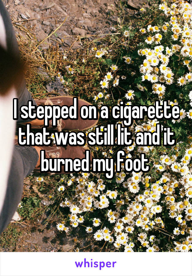 I stepped on a cigarette that was still lit and it burned my foot 