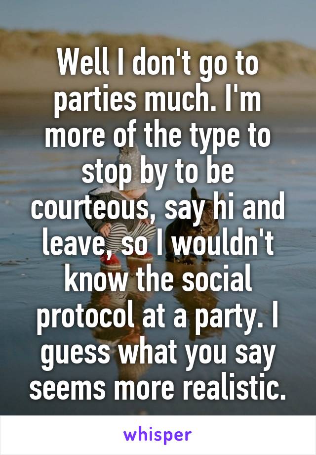 Well I don't go to parties much. I'm more of the type to stop by to be courteous, say hi and leave, so I wouldn't know the social protocol at a party. I guess what you say seems more realistic.