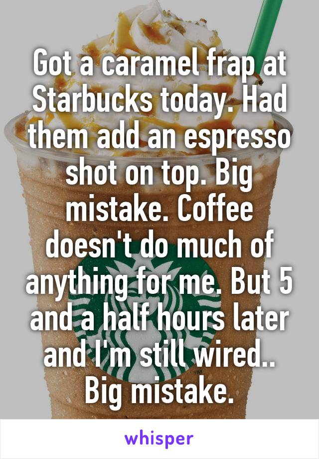 Got a caramel frap at Starbucks today. Had them add an espresso shot on top. Big mistake. Coffee doesn't do much of anything for me. But 5 and a half hours later and I'm still wired..
Big mistake.