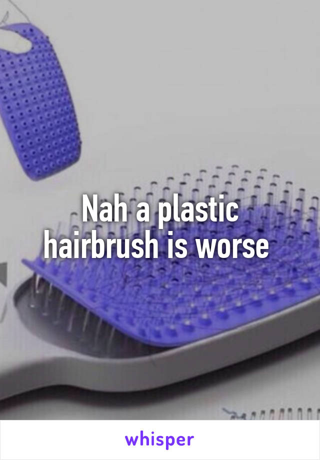 Nah a plastic hairbrush is worse 