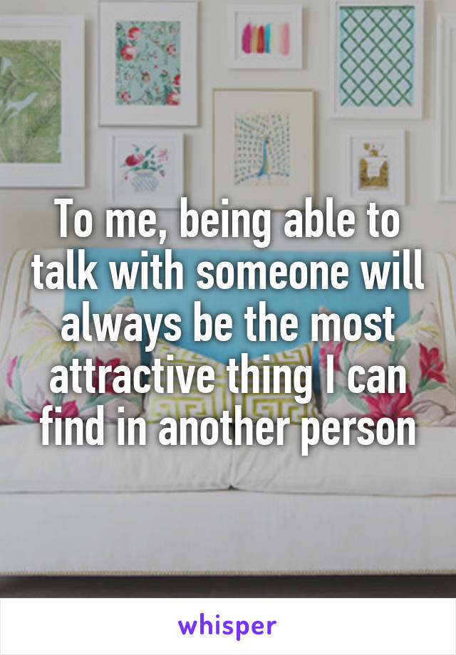 To me, being able to talk with someone will always be the most attractive thing I can find in another person