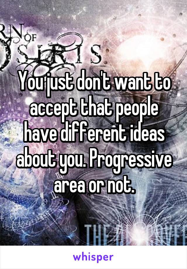 You just don't want to accept that people have different ideas about you. Progressive area or not.