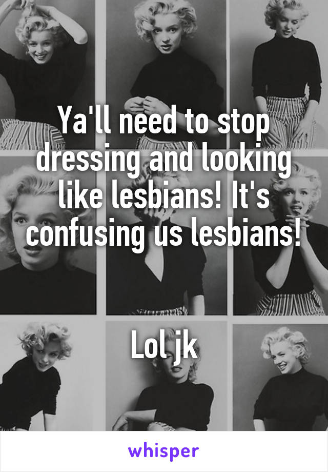 Ya'll need to stop dressing and looking like lesbians! It's confusing us lesbians!


Lol jk