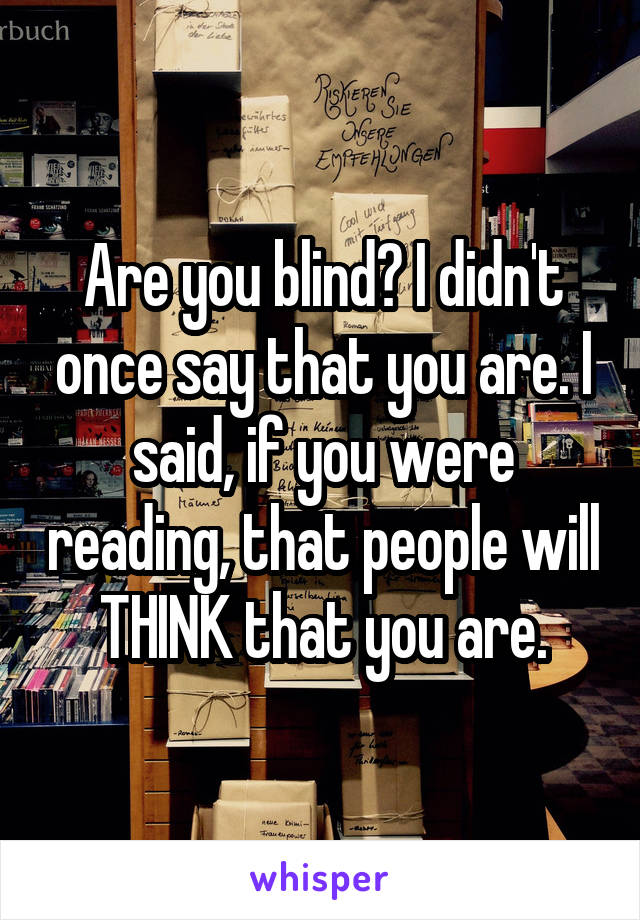 Are you blind? I didn't once say that you are. I said, if you were reading, that people will THINK that you are.