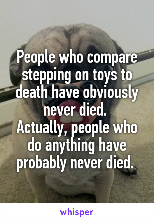 People who compare stepping on toys to death have obviously never died. 
Actually, people who do anything have probably never died. 