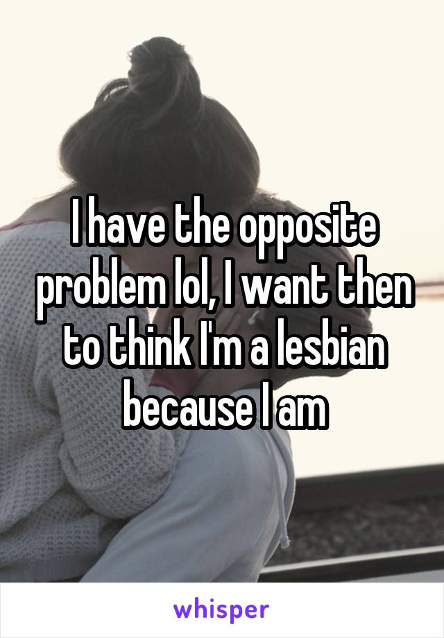 I have the opposite problem lol, I want then to think I'm a lesbian because I am