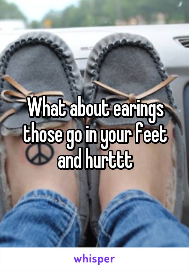 What about earings those go in your feet and hurttt