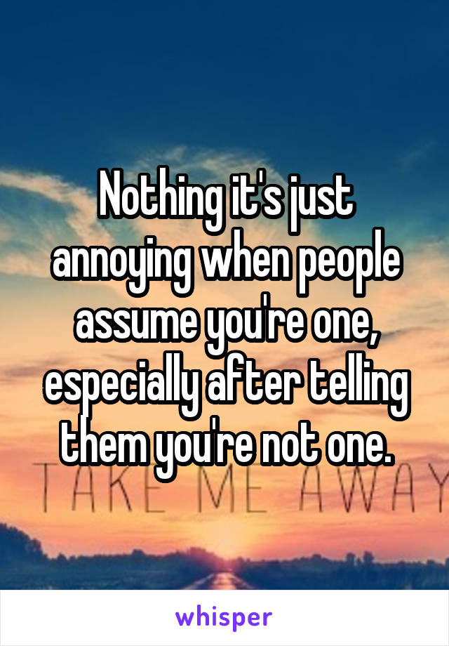 Nothing it's just annoying when people assume you're one, especially after telling them you're not one.