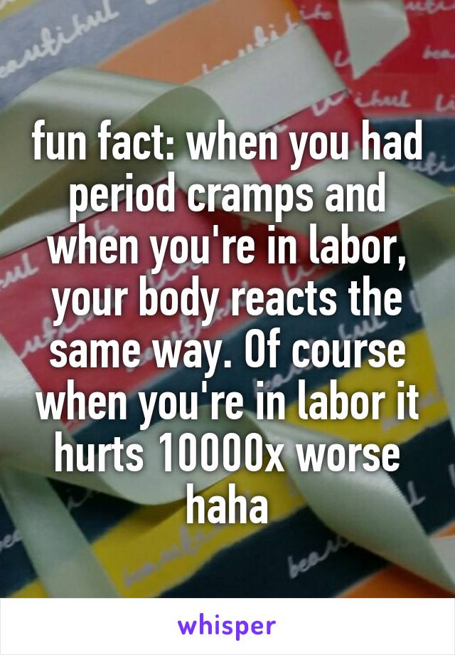 fun fact: when you had period cramps and when you're in labor, your body reacts the same way. Of course when you're in labor it hurts 10000x worse haha