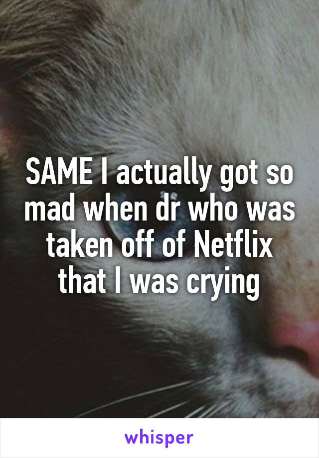 SAME I actually got so mad when dr who was taken off of Netflix that I was crying