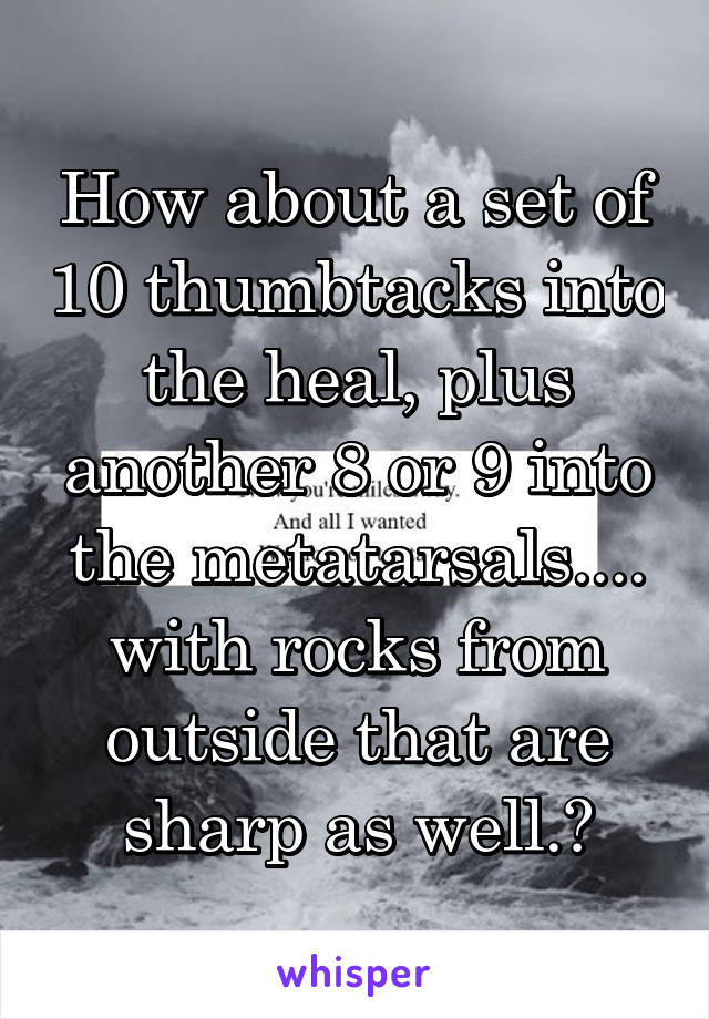 How about a set of 10 thumbtacks into the heal, plus another 8 or 9 into the metatarsals.... with rocks from outside that are sharp as well.?