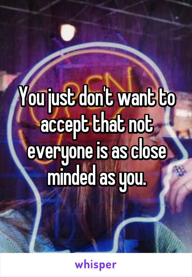 You just don't want to accept that not everyone is as close minded as you.