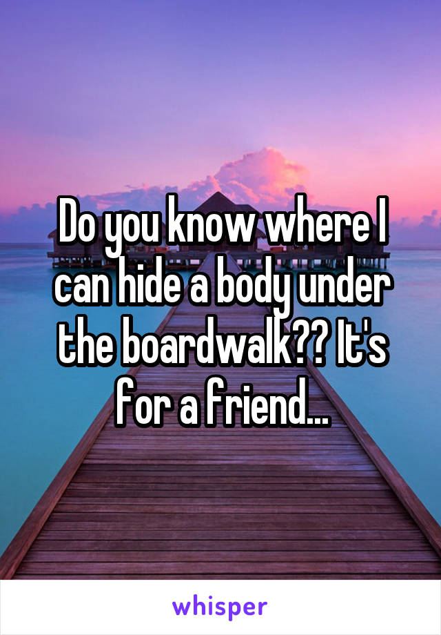 Do you know where I can hide a body under the boardwalk?? It's for a friend...