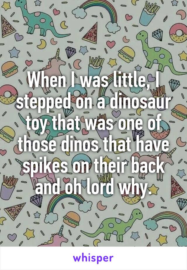 When I was little, I stepped on a dinosaur toy that was one of those dinos that have spikes on their back and oh lord why.