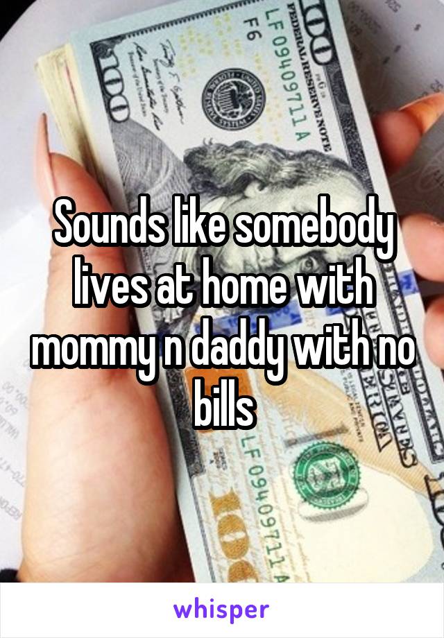 Sounds like somebody lives at home with mommy n daddy with no bills