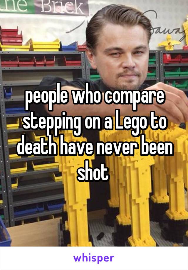 people who compare stepping on a Lego to death have never been shot 