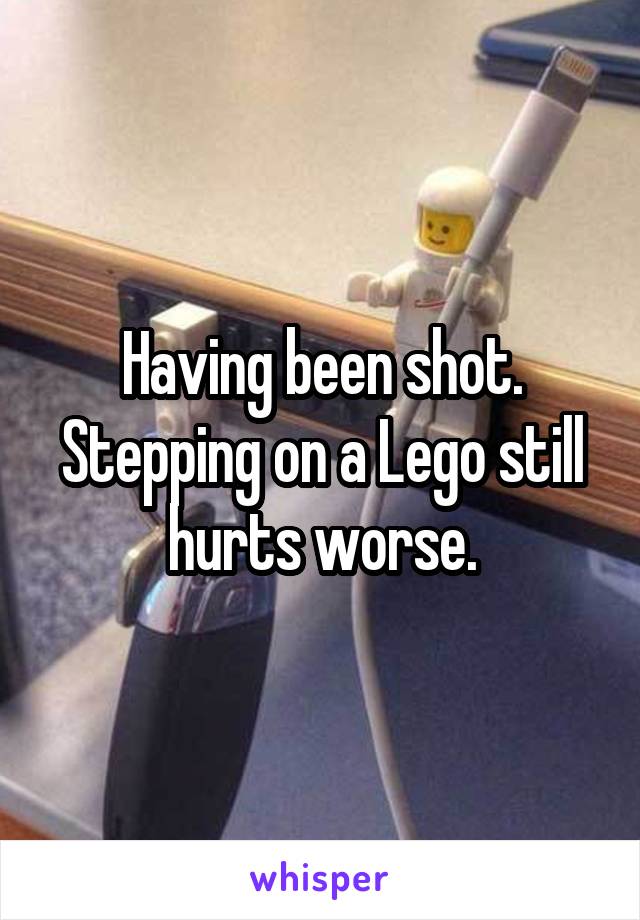 Having been shot. Stepping on a Lego still hurts worse.