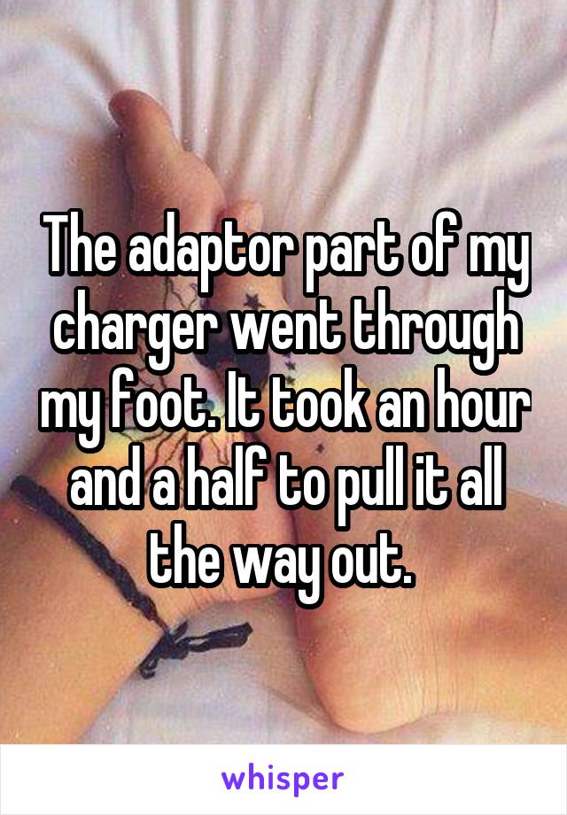 The adaptor part of my charger went through my foot. It took an hour and a half to pull it all the way out. 