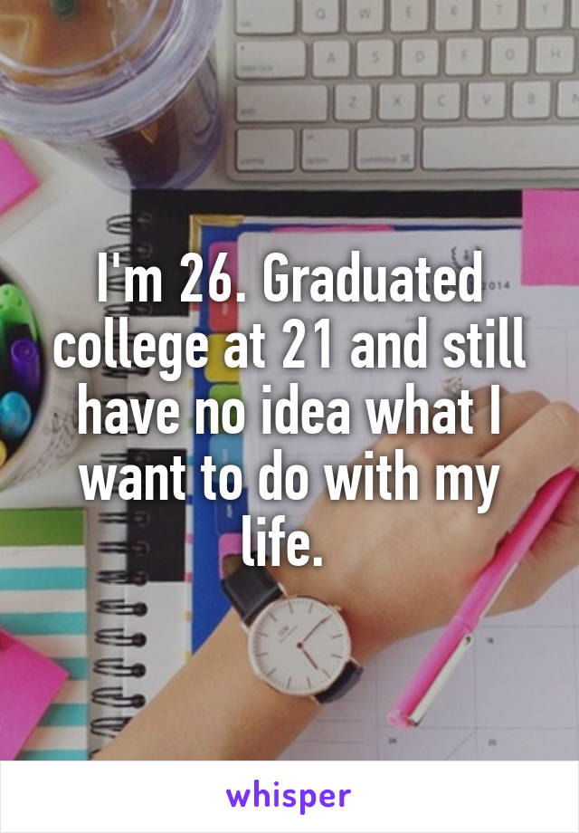 I'm 26. Graduated college at 21 and still have no idea what I want to do with my life. 