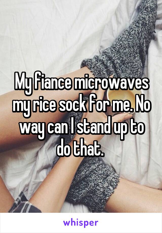 My fiance microwaves my rice sock for me. No way can I stand up to do that. 