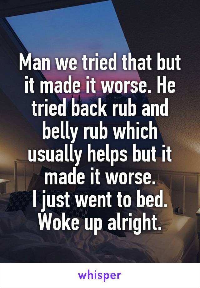 Man we tried that but it made it worse. He tried back rub and belly rub which usually helps but it made it worse.
I just went to bed. Woke up alright.