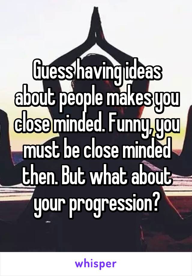 Guess having ideas about people makes you close minded. Funny, you must be close minded then. But what about your progression?