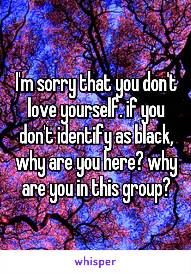 I'm sorry that you don't love yourself. if you don't identify as black, why are you here? why are you in this group?