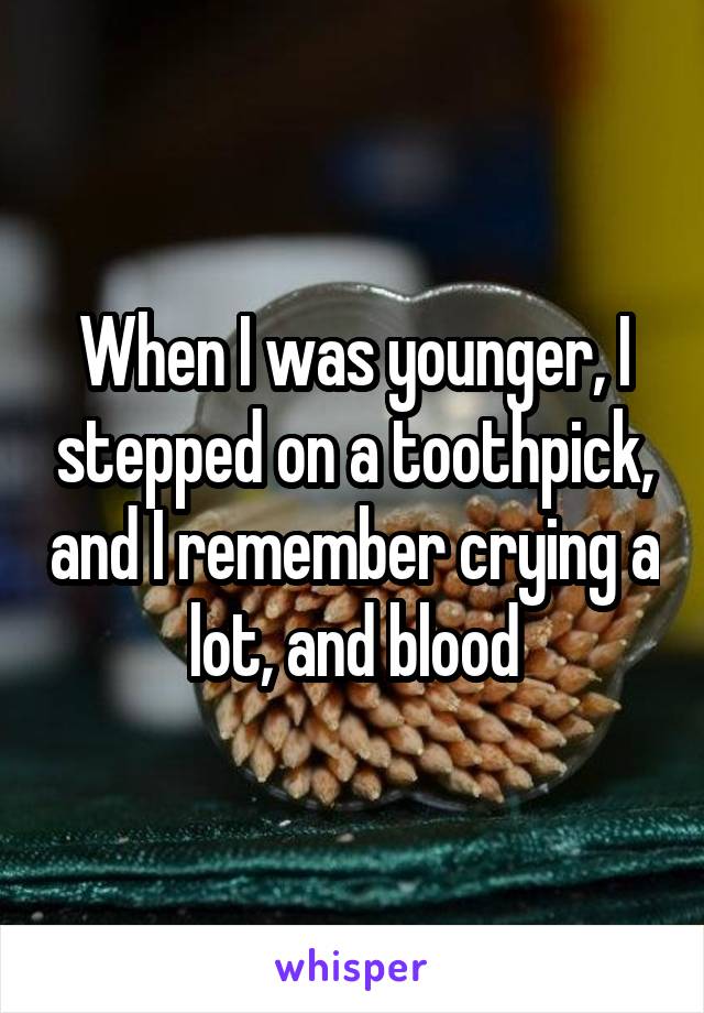 When I was younger, I stepped on a toothpick, and I remember crying a lot, and blood