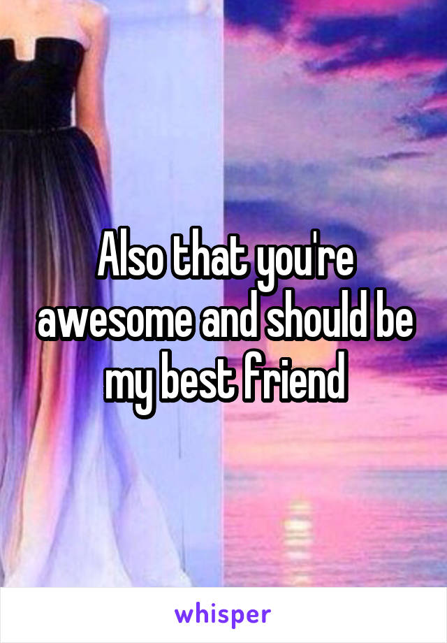 Also that you're awesome and should be my best friend