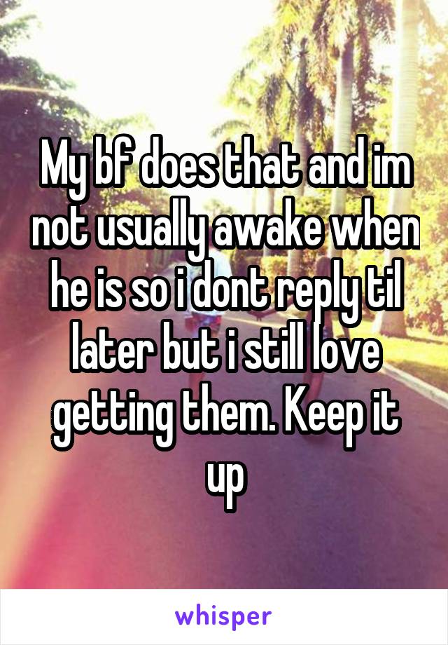 My bf does that and im not usually awake when he is so i dont reply til later but i still love getting them. Keep it up