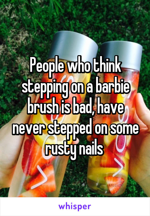 People who think stepping on a barbie brush is bad, have never stepped on some rusty nails 