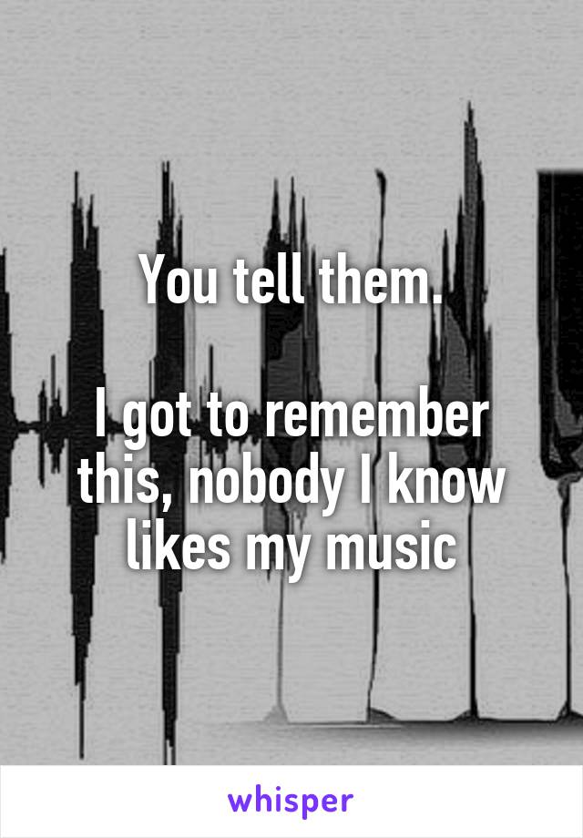 You tell them.

I got to remember this, nobody I know likes my music
